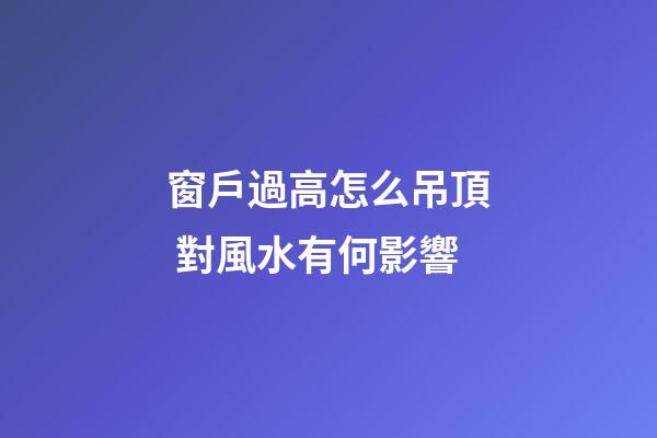 窗戶過高怎么吊頂 對風水有何影響